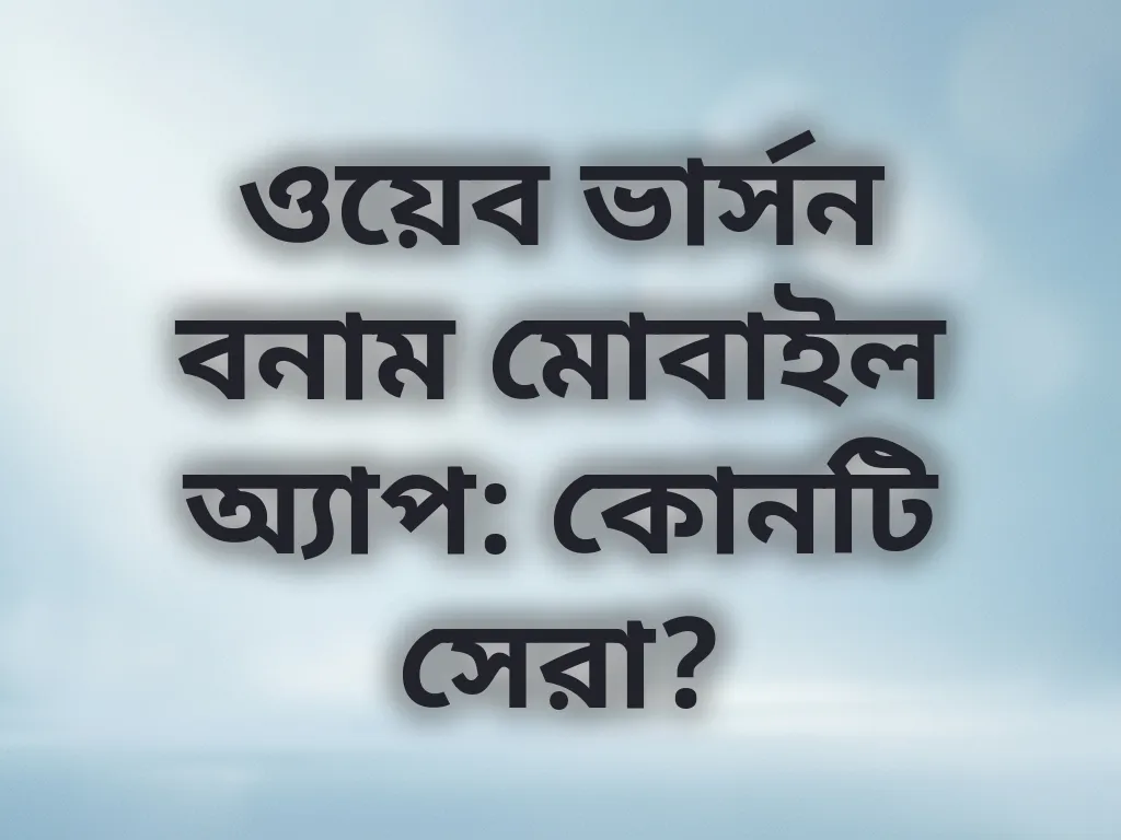 ওয়েব ভার্সন বনাম মোবাইল অ্যাপ: কোনটি সেরা?
